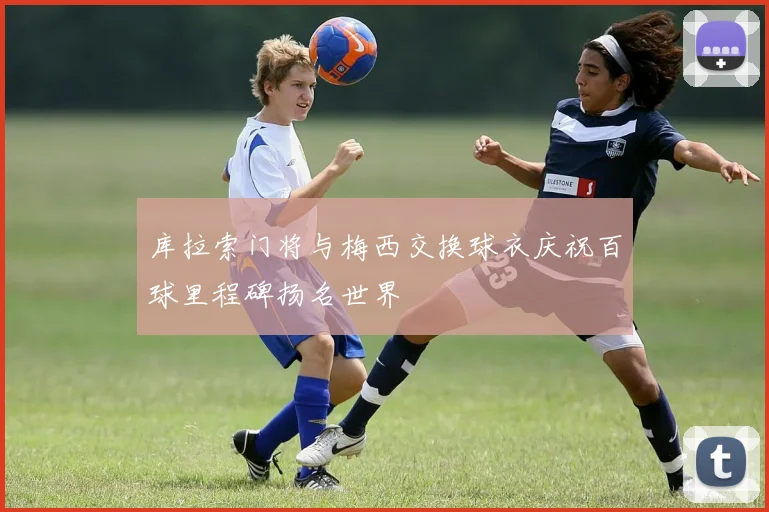 库拉索门将与梅西交换球衣庆祝百球里程碑扬名世界